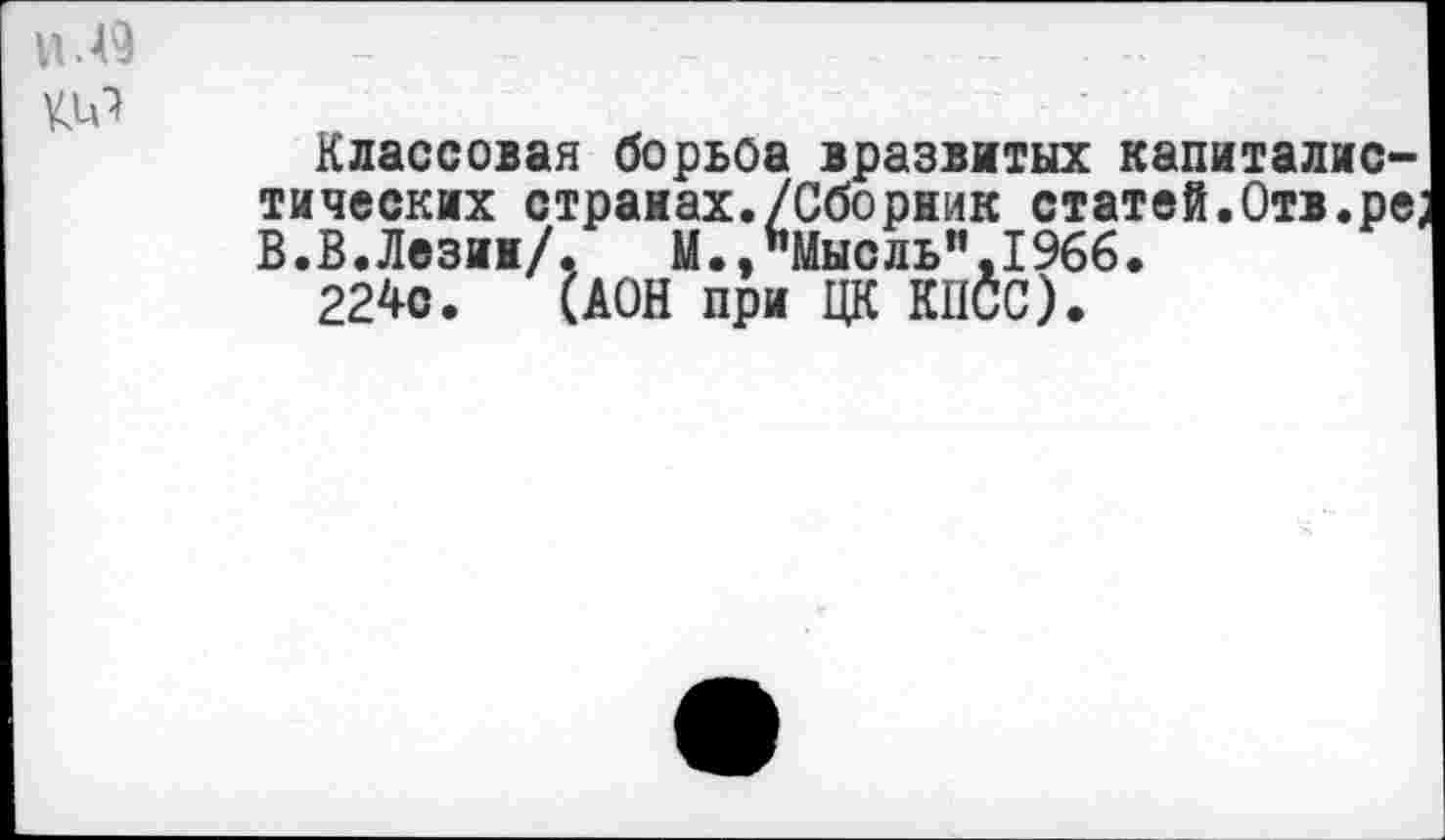 ﻿Ц.49
Классовая борьба вразвитых капиталистических странах./Сборник статей.Отв.ре, В.В.Лезин/. М.,"Мысль”,1966.
224с. (ДОН при ЦК КПСС).